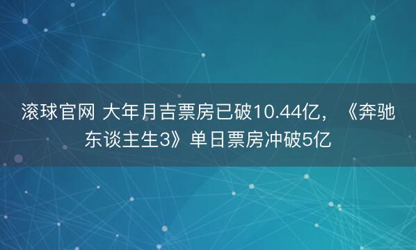 滚球官网 大年月吉票房已破10.44亿，《奔驰东谈主生3》单日票房冲破5亿