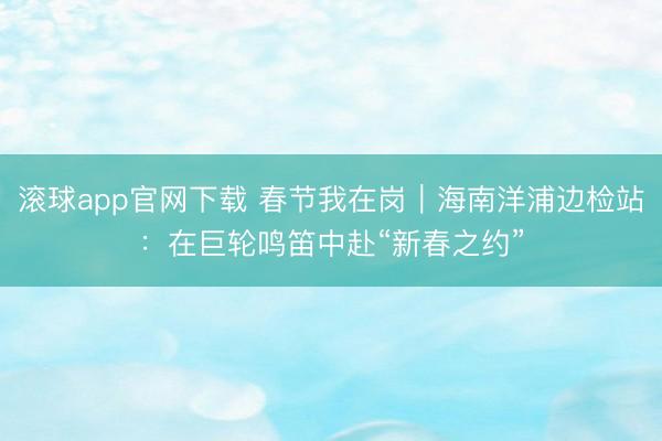 滚球app官网下载 春节我在岗｜海南洋浦边检站：在巨轮鸣笛中赴“新春之约”