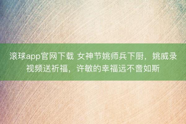 滚球app官网下载 女神节姚师兵下厨,姚威录视频送祈福,许敏的幸福远不啻如斯