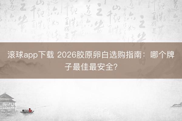 滚球app下载 2026胶原卵白选购指南：哪个牌子最佳最安全？