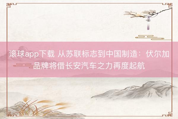 滚球app下载 从苏联标志到中国制造：伏尔加品牌将借长安汽车之力再度起航