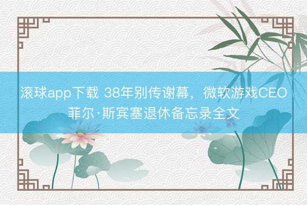 滚球app下载 38年别传谢幕,微软游戏CEO菲尔·斯宾塞退休备忘录全文