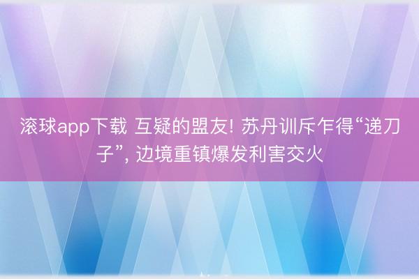 滚球app下载 互疑的盟友! 苏丹训斥乍得“递刀子”, 边境重镇爆发利害交火