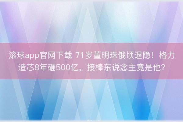 滚球app官网下载 71岁董明珠俄顷退隐！格力造芯8年砸500亿，接棒东说念主竟是他？
