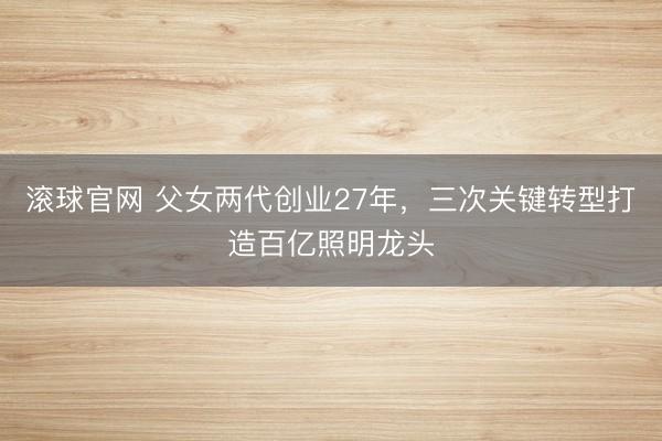 滚球官网 父女两代创业27年，三次关键转型打造百亿照明龙头