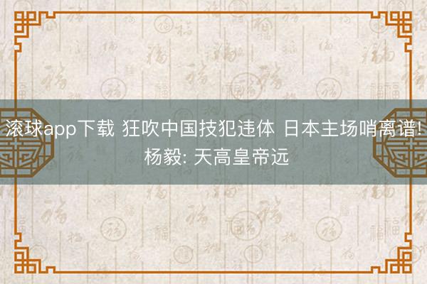 滚球app下载 狂吹中国技犯违体 日本主场哨离谱! 杨毅: 天高皇帝远