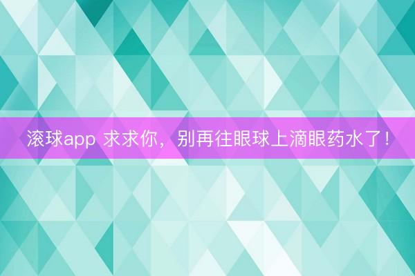 滚球app 求求你,别再往眼球上滴眼药水了!