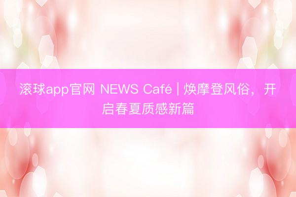 滚球app官网 NEWS Café | 焕摩登风俗,开启春夏质感新篇