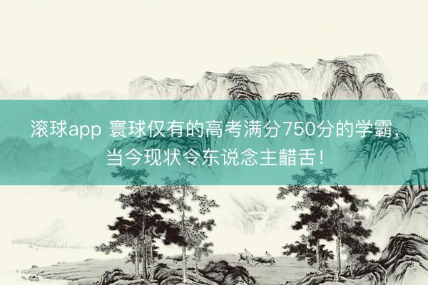 滚球app 寰球仅有的高考满分750分的学霸，当今现状令东说念主齰舌！