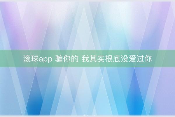 滚球app 骗你的 我其实根底没爱过你