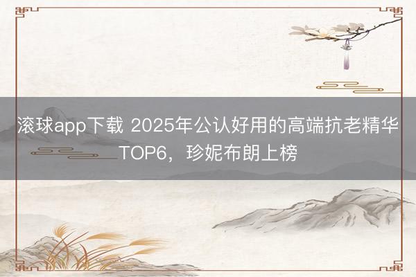 滚球app下载 2025年公认好用的高端抗老精华TOP6，珍妮布朗上榜