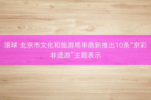 滚球 北京市文化和旅游局串鼎新推出10条“京彩非遗游”主题表示