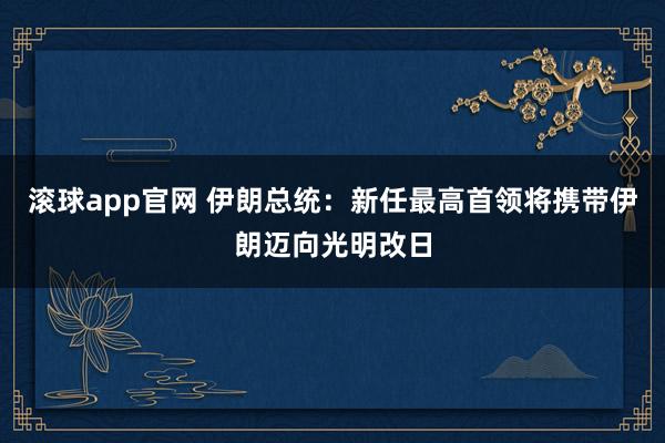 滚球app官网 伊朗总统：新任最高首领将携带伊朗迈向光明改日