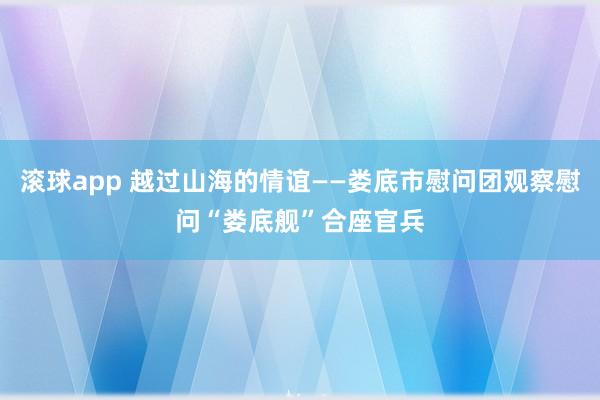 滚球app 越过山海的情谊——娄底市慰问团观察慰问“娄底舰”合座官兵