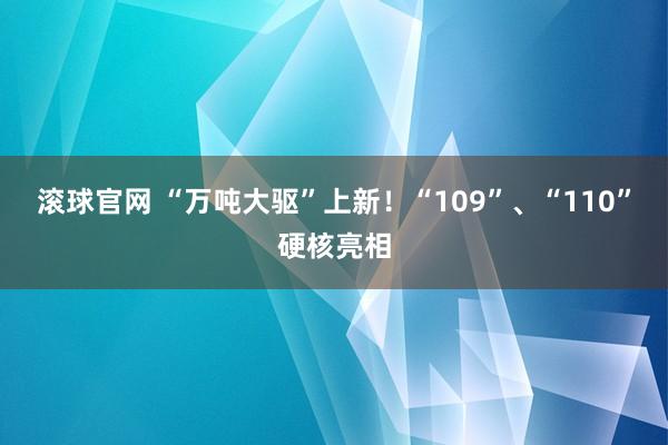 滚球官网 “万吨大驱”上新！“109”、“110”硬核亮相