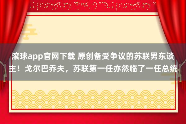 滚球app官网下载 原创备受争议的苏联男东谈主！戈尔巴乔夫，苏联第一任亦然临了一任总统