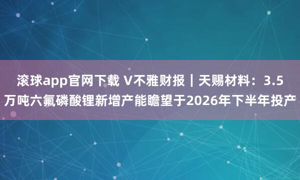 滚球app官网下载 V不雅财报｜天赐材料：3.5万吨六氟磷酸锂新增产能瞻望于2026年下半年投产
