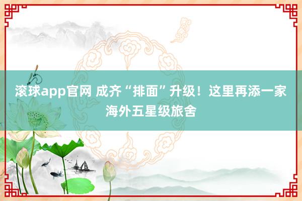 滚球app官网 成齐“排面”升级！这里再添一家海外五星级旅舍