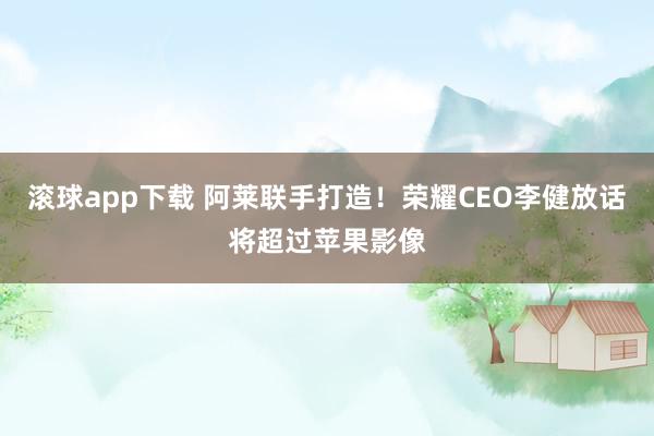 滚球app下载 阿莱联手打造！荣耀CEO李健放话将超过苹果影像