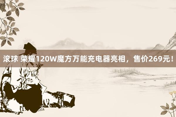 滚球 荣耀120W魔方万能充电器亮相，售价269元！