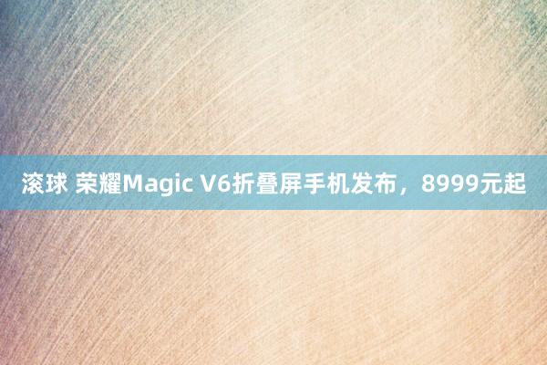 滚球 荣耀Magic V6折叠屏手机发布，8999元起