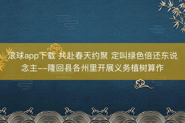 滚球app下载 共赴春天约聚 定叫绿色倍还东说念主--隆回县各州里开展义务植树算作