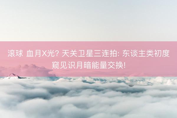 滚球 血月X光? 天关卫星三连拍: 东谈主类初度窥见识月暗能量交换!
