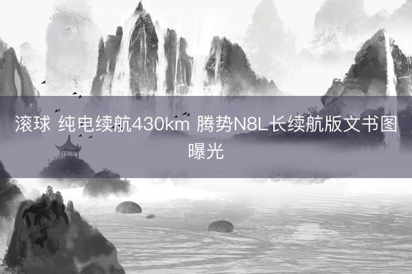 滚球 纯电续航430km 腾势N8L长续航版文书图曝光