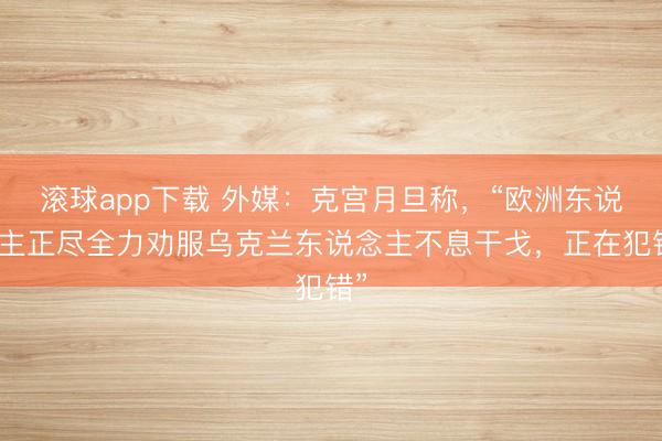 滚球app下载 外媒：克宫月旦称，“欧洲东说念主正尽全力劝服乌克兰东说念主不息干戈，正在犯错”