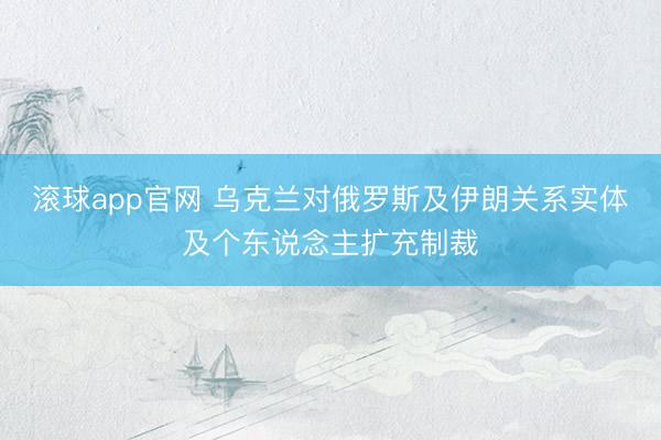 滚球app官网 乌克兰对俄罗斯及伊朗关系实体及个东说念主扩充制裁