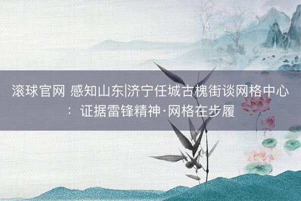 滚球官网 感知山东|济宁任城古槐街谈网格中心：证据雷锋精神·网格在步履