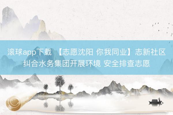 滚球app下载 【志愿沈阳 你我同业】志新社区纠合水务集团开展环境 安全排查志愿