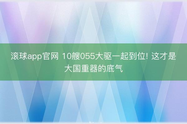 滚球app官网 10艘055大驱一起到位! 这才是大国重器的底气