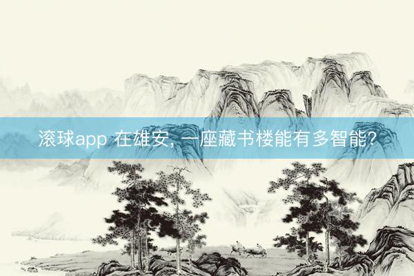 滚球app 在雄安, 一座藏书楼能有多智能?