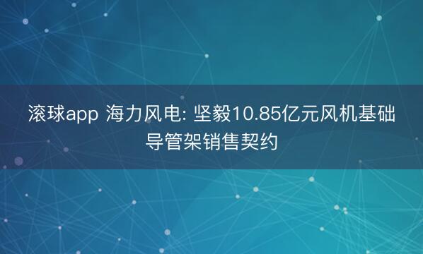 滚球app 海力风电: 坚毅10.85亿元风机基础导管架销售契约