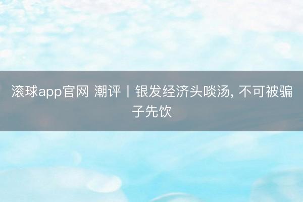 滚球app官网 潮评丨银发经济头啖汤, 不可被骗子先饮