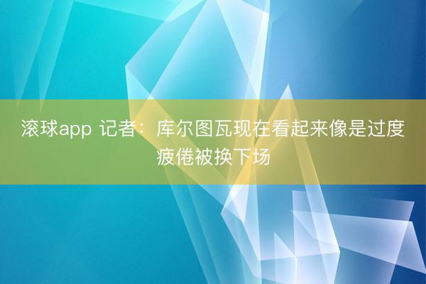 滚球app 记者：库尔图瓦现在看起来像是过度疲倦被换下场