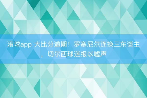 滚球app 大比分逾期！罗塞尼尔连换三东谈主，切尔西球迷报以嘘声