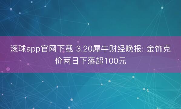 滚球app官网下载 3.20犀牛财经晚报: 金饰克价两日下落超100元