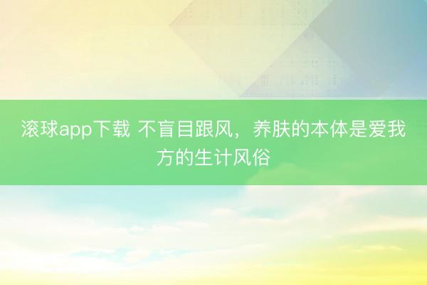 滚球app下载 不盲目跟风，养肤的本体是爱我方的生计风俗