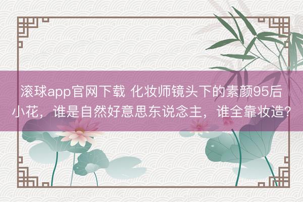 滚球app官网下载 化妆师镜头下的素颜95后小花，谁是自然好意思东说念主，谁全靠妆造？