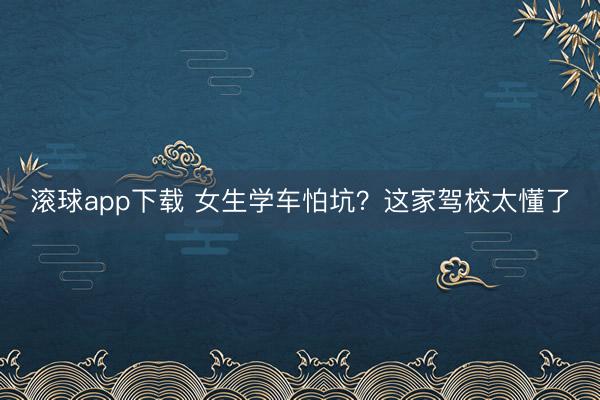 滚球app下载 女生学车怕坑？这家驾校太懂了