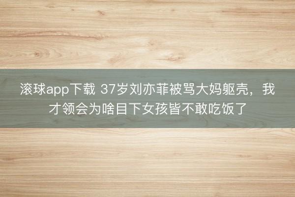 滚球app下载 37岁刘亦菲被骂大妈躯壳，我才领会为啥目下女孩皆不敢吃饭了