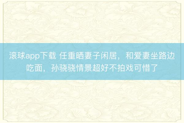 滚球app下载 任重晒妻子闲居，和爱妻坐路边吃面，孙骁骁情景超好不拍戏可惜了
