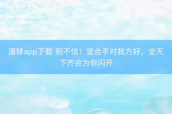 滚球app下载 别不信！坚合手对我方好，全天下齐会为你闪开