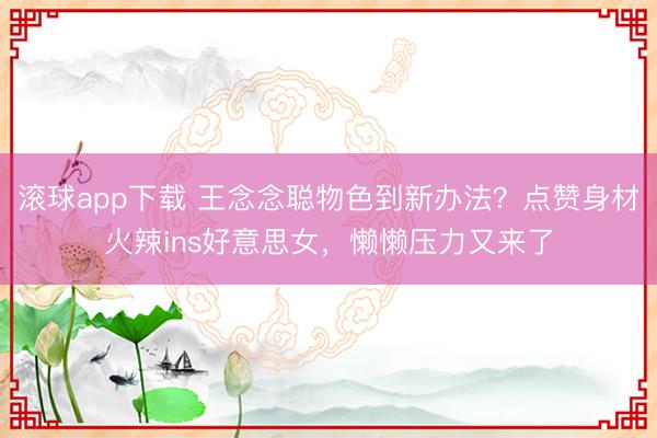 滚球app下载 王念念聪物色到新办法？点赞身材火辣ins好意思女，懒懒压力又来了