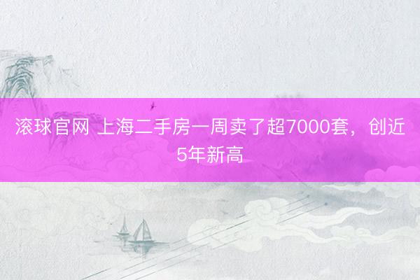 滚球官网 上海二手房一周卖了超7000套，创近5年新高