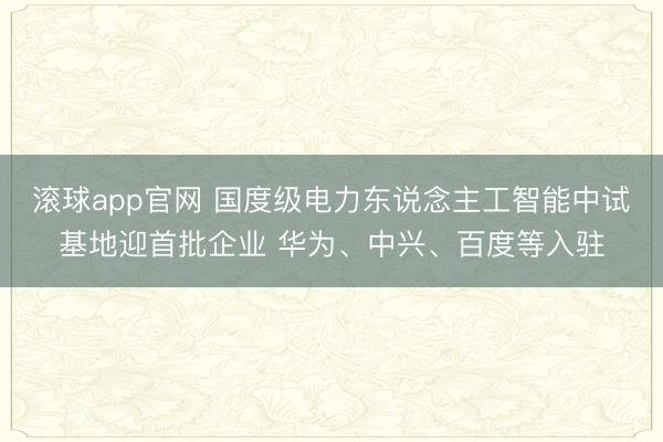 滚球app官网 国度级电力东说念主工智能中试基地迎首批企业 华为、中兴、百度等入驻