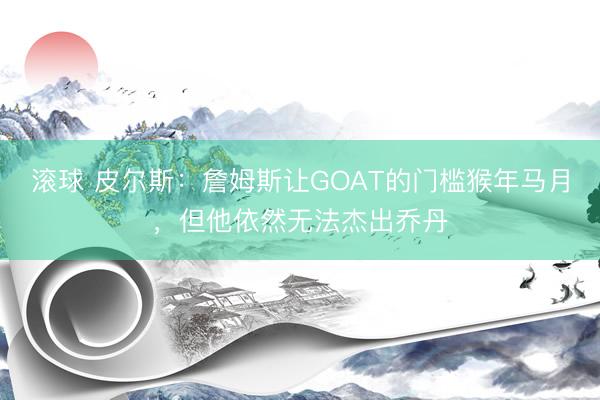 滚球 皮尔斯：詹姆斯让GOAT的门槛猴年马月，但他依然无法杰出乔丹