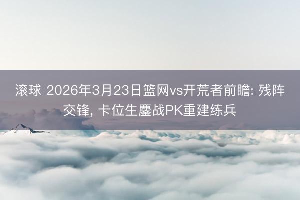 滚球 2026年3月23日篮网vs开荒者前瞻: 残阵交锋, 卡位生鏖战PK重建练兵